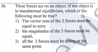 Three forces act on an object. If the object is
in translational equilibrium, which of the
following must be true?
1) The vector sum of the 3 forces must be
equal to zero;
2) the magnitudes of the 3 forces must be
equal;
3) all the 3 forces must be acting at the
same point.
36.
