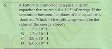A battery is connected to a parallel-plate
capacitor that stores 6.0 x 10J of energy. If the
separation between the plates of the capacitor is
doubled. Which of the following would be the
value of the energy stored?
1.5 x 10J
6.
A
B
1.2 x 101J
C 3.0 x 10+ J
D 6.0 x 104J
