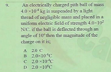 An electrically charged pith ball of mass
4.0 x104 kg is suspended by a light
thread of negligible mass and placed in a
uniform electric field of strength 4.0x102
N/C. if the ball is deflected through an
angle of 10° then the magnitude of the
charge on it is;
9.
A 2.0 C
B 2.0x10“C
C 2.0 x10 C
D 2.0 ×10°C
