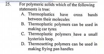 25.
For polymeric solids which of the following
statements is true:
A. Thermoplastics have
between their molecules
B. Thermoplastic polymers can be used in
making car tyres
C. Thermoplastic polymers have a small
hysterisis loop.
D. Thermosetting polymers can be used in
making frying pan handles
cross bands
