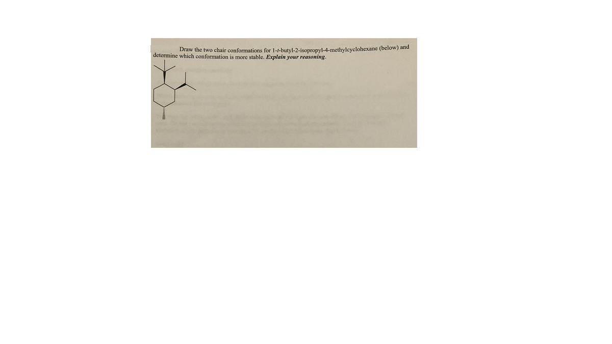 Draw the two chair conformations for 1-t-butyl-2-isopropyl-4-methylcyclohexane (below) and
determine which conformation is more stable. Explain your reasoning.
