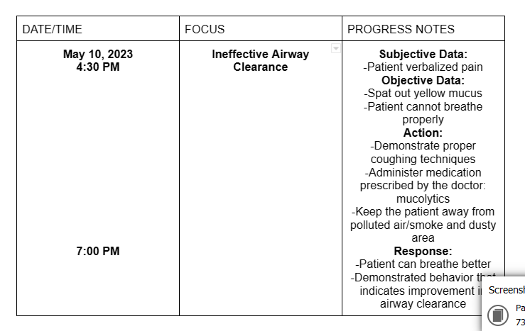 DATE/TIME
May 10, 2023
4:30 PM
7:00 PM
FOCUS
Ineffective Airway
Clearance
PROGRESS NOTES
Subjective Data:
-Patient verbalized pain
Objective Data:
-Spat out yellow mucus
-Patient cannot breathe
properly
Action:
-Demonstrate proper
coughing techniques
-Administer medication
prescribed by the doctor:
mucolytics
-Keep the patient away from
polluted air/smoke and dusty
area
Response:
-Patient can breathe better
-Demonstrated behavior that
indicates improvement i Screensh
airway clearance
Pa
73