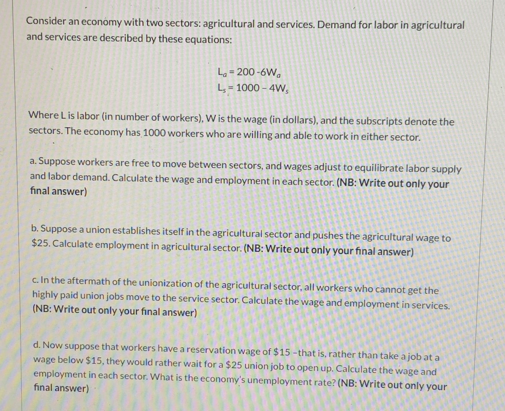 Consider an economy with two sectors: agricultural and services. Demand for labor in agricultural
and services are described by these equations:
La = 200 -6W,
Ls = 1000 – 4W,
%3D
Where L is labor (in number of workers), W is the wage (in dollars), and the subscripts denote the
sectors. The economy has 1000 workers who are willing and able to work in either sector.
a. Suppose workers are free to move between sectors, and wages adjust to equilibrate labor supply
and labor demand. Calculate the wage and employment in each sector. (NB: Write out only your
final answer)
b. Suppose a union establishes itself in the agricultural sector and pushes the agricultural wage to
$25. Calculate employment in agricultural sector. (NB: Write out only your final answer)
c. In the aftermath of the unionization of the agricultural sector, all workers who cannot get the
highly paid union jobs move to the service sector. Calculate the wage and employment in services.
(NB: Write out only your final answer)
d. Now suppose that workers have a reservation wage of $15 -that is, rather than take a job at a
wage below $15, they would rather wait for a $25 union job to open up. Calculate the wage and
employment in each sector. What is the economy's unemployment rate? (NB: Write out only your
final answer)
