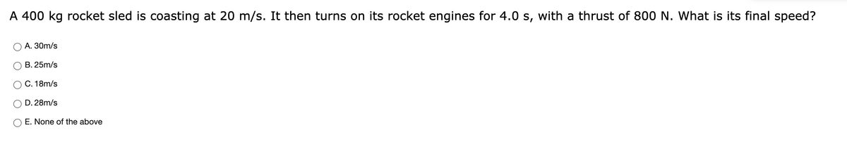 A 400 kg rocket sled is coasting at 20 m/s. It then turns on its rocket engines for 4.0 s, with a thrust of 800 N. What is its final speed?
А. 30m/s
В. 25m/s
C. 18m/s
D. 28m/s
E. None of the above
