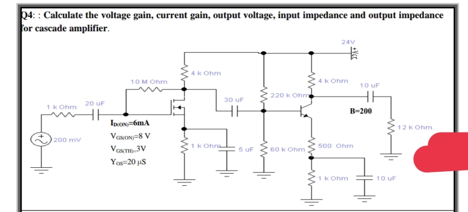 24: : Calculate the voltage gain, current gain, output voltage, input impedance and output impedance
for cascade amplifier.
24V
卡
4k Ohm
10 M Ohm
4k Ohm
10 uF
220 k Ohm
30 uF
20 uF
1 k Ohm
HH
B=200
Ip(ON)=6mA
12 k Ohm
VGSON=8 V
200 mv
Vas(TH)_3V
1k Ohna
5 uF
60 k Ohm
500 Ohm
Yos=20 µS
1k Ohm
10 uF
+Vcc
