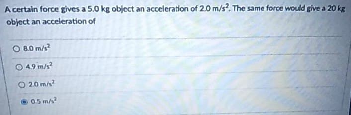 A certain force gives a 5.0 kg object an acceleration of 2.0 m/s2. The same force would give a 20 kg
object an acceleration of
O 8.0 m/s²
○ 4.9 m/s²
O2.0 m/s²
0.5 m/s²