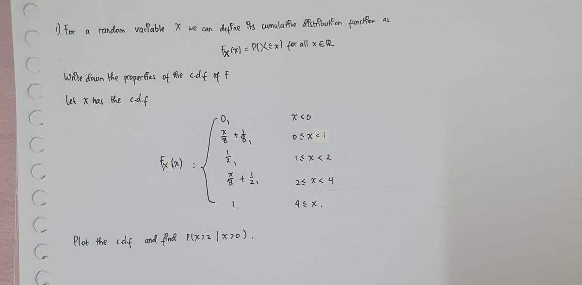 C
1) For a random variable X we can define its cumulative distribution function
√x (x) = P(X≤ x) for all x ER
C
C
C
C
C
C
G
Write down the properties of the c-d-f of F
let x has the c.d.f
Fx (x) =
0,
ó x100
-IN X100
+हे,
-100
+ ½/2₁
Plot the cd.f and find P(x²2 (x>0).
x<0
0<x<1
15x<2
2≤ x < 4
4≤ x.
as