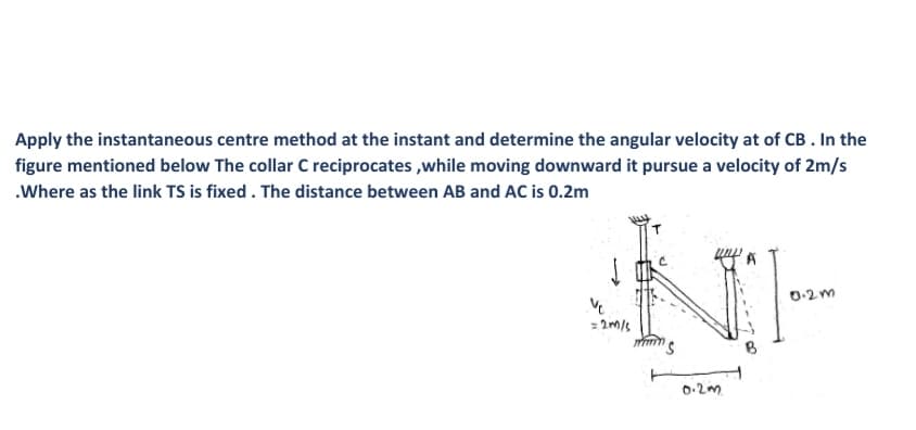 Apply the instantaneous centre method at the instant and determine the angular velocity at of CB . In the
figure mentioned below The collar C reciprocates ,while moving downward it pursue a velocity of 2m/s
.Where as the link TS is fixed . The distance between AB and AC is 0.2m
0-2 m
0.2m.
