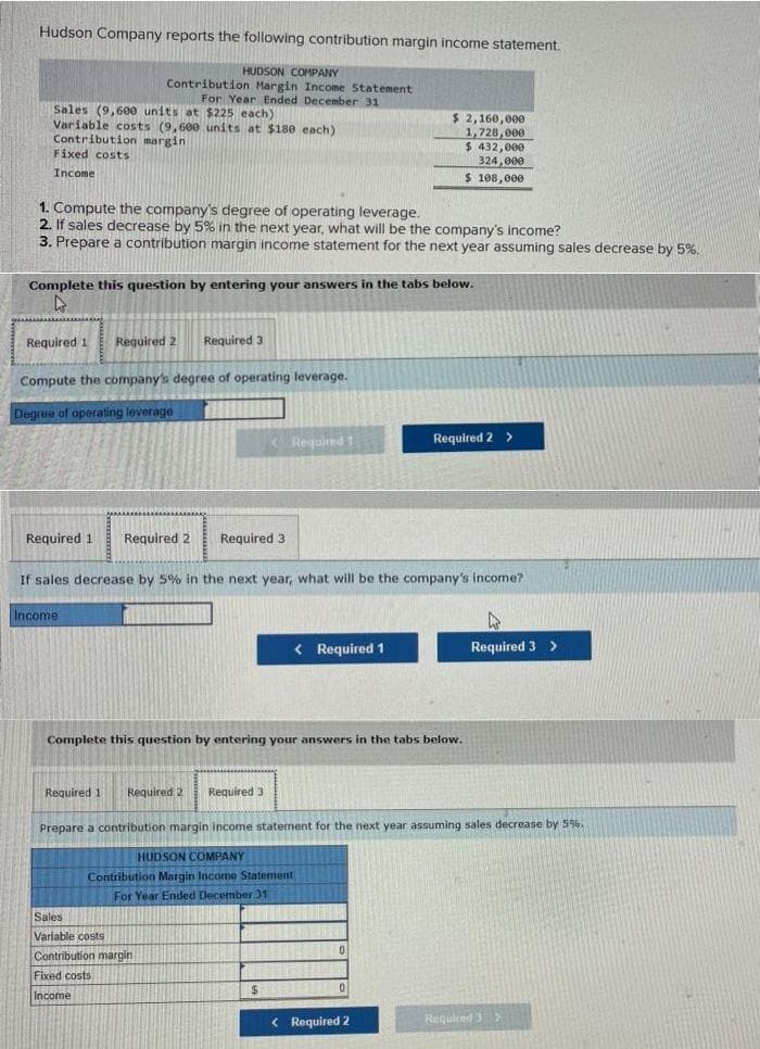 Hudson Company reports the following contribution margin income statement.
HUDSON COMPANY
Contribution Margin Income Statement
For Year Ended December 31
Sales (9,600 units at $225 each)
Variable costs (9,600 units at $18e each)
Contribution margin
Fixed costs
$ 2,160,000
1,728,000
$ 432,000
324,000
$ 188,000
Income
1. Compute the company's degree of operating leverage.
2. If sales decrease by 5% in the next year, what will be the company's income?
3. Prepare a contribution margin income statement for the next year assuming sales decrease by 5%.
Complete this question by entering your answers in the tabs below.
Required 1
Required 2
Required 3
Compute the company's degree of operating leverage.
Degree of operating leverage
< Required 1
Required 2 >
Required 1
Required 2
Required 3
If sales decrease by 5% in the next year, what will be the company's income?
Income
< Required 1
Required 3 >
Complete this question by entering your answers in the tabs below.
Required 1
Required 2
Required 3
Prepare a contribution margin income statement for the next year assuming sales decrease by 5%.
HUDSON COMPANY
Contribution Margin Income Statement
For Year Ended December 31
Sales
Varlable costs
Contribution margin
Fixed costs
Income
< Required 2
Required 3>
