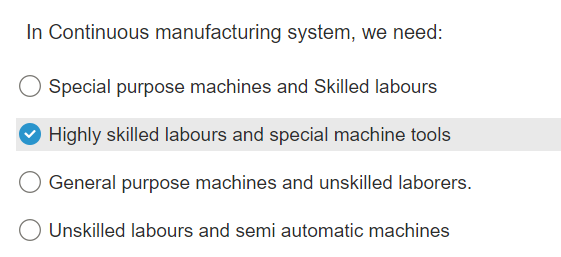 In Continuous manufacturing system, we need:
Special purpose machines and Skilled labours
✔ Highly skilled labours and special machine tools
General purpose machines and unskilled laborers.
O Unskilled labours and semi automatic machines