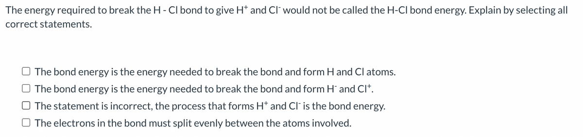 The energy required to break the H - CI bond to give H* and Cl would not be called the H-CI bond energy. Explain by selecting all
correct statements.
The bond energy is the energy needed to break the bond and form H and Cl atoms.
The bond energy is the energy needed to break the bond and form H and CI*.
The statement is incorrect, the process that forms H* and CI' is the bond energy.
O The electrons in the bond must split evenly between the atoms involved.
