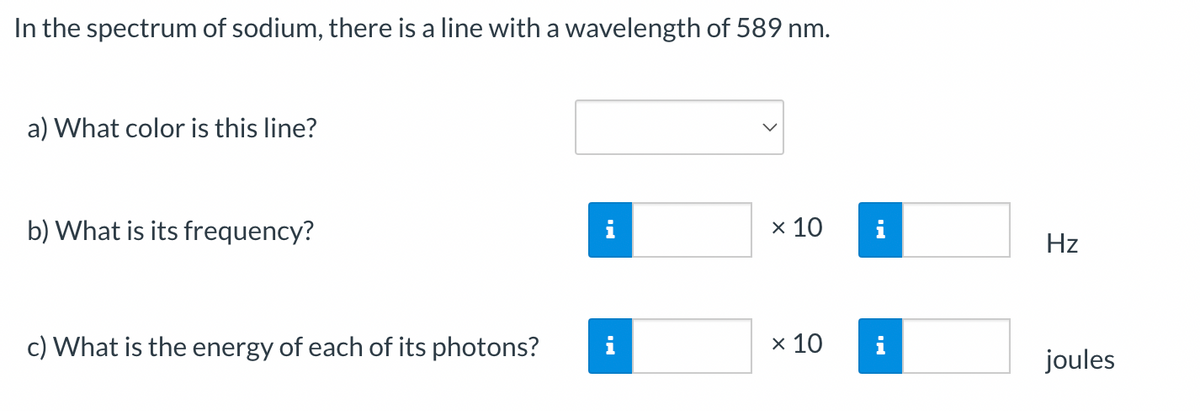 In the spectrum of sodium, there is a line with a wavelength of 589 nm.
a) What color is this line?
b) What is its frequency?
i
x 10
i
Hz
c) What is the energy of each of its photons?
i
x 10
i
joules
