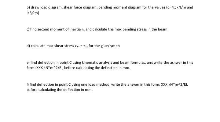 b) draw load diagram, shear force diagram, bending moment diagram for the values (q=4,5kN/m and
|=3,0m)
c) find second moment of inertia ly, and calculate the max bending stress in the beam
d) calculate max shear stress t = Tz for the glue/lymph
e) find deflection in point C using kinematic analysis and beam formulas, andwrite the asnwer in this
form: XXX kN*m^2/EI, before calculating the deflection in mm.
f) find deflection in point C using one load method. write the answer in this form: XXX kN*m^2/EI,
before calculating the deflection in mm.
