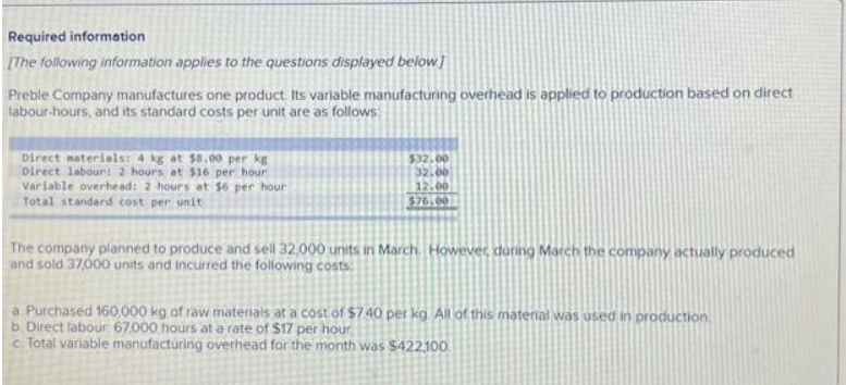 Required information
[The following information applies to the questions displayed below]
Preble Company manufactures one product. Its variable manufacturing overhead is applied to production based on direct
labour-hours, and its standard costs per unit are as follows:
Direct materials: 4 kg at $8.00 per kg
Direct labour: 2 hours at $16 per hour
Variable overhead: 2 hours at $6 per hour
Total standard cost per unit
$32.00
32.00
12.00
$76.00
The company planned to produce and sell 32,000 units in March. However, during March the company actually produced
and sold 37,000 units and incurred the following costs
a. Purchased 160,000 kg of raw materials at a cost of $7.40 per kg. All of this material was used in production.
b. Direct labour: 67,000 hours at a rate of $17 per hour
c. Total variable manufacturing overhead for the month was $422,100
