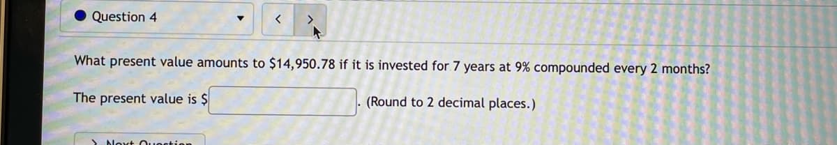 Question 4
>
What present value amounts to $14,950.78 if it is invested for 7 years at 9% compounded every 2 months?
The present value is $
(Round to 2 decimal places.)
Aloxt Ouostion
