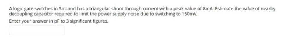 A logic gate switches in 5ns and has a triangular shoot through current with a peak value of 8mA. Estimate the value of nearby
decoupling capacitor required to limit the power supply noise due to switching to 150mV.
Enter your answer in pF to 3 significant figures.
