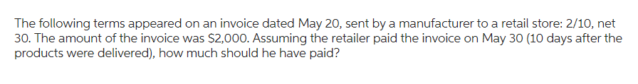 The following terms appeared on an invoice dated May 20, sent by a manufacturer to a retail store: 2/10, net
30. The amount of the invoice was $2,000. Assuming the retailer paid the invoice on May 30 (10 days after the
products were delivered), how much should he have paid?