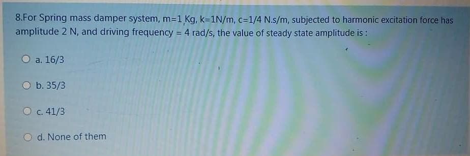 8.For Spring mass damper system, m=1 Kg, k=1N/m, c=1/4 N.s/m, subjected to harmonic excitation force has
amplitude 2 N, and driving frequency = 4 rad/s, the value of steady state amplitude is:
%3D
O a. 16/3
O b. 35/3
O c. 41/3
d. None of them
