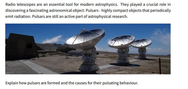 Radio telescopes are an essential tool for modern astrophysics. They played a crucial role in
discovering a fascinating astronomical object: Pulsars - highly compact objects that periodically
emit radiation. Pulsars are still an active part of astrophysical research.
Explain how pulsars are formed and the causes for their pulsating behaviour.
