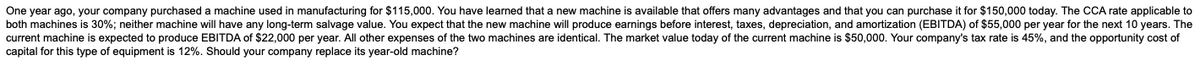 One year ago, your company purchased a machine used in manufacturing for $115,000. You have learned that a new machine is available that offers many advantages and that you can purchase it for $150,000 today. The CCA rate applicable to
both machines is 30%; neither machine will have any long-term salvage value. You expect that the new machine will produce earnings before interest, taxes, depreciation, and amortization (EBITDA) of $55,000 per year for the next 10 years. The
current machine is expected to produce EBITDA of $22,000 per year. All other expenses of the two machines are identical. The market value today of the current machine is $50,000. Your company's tax rate is 45%, and the opportunity cost of
capital for this type of equipment is 12%. Should your company replace its year-old machine?
