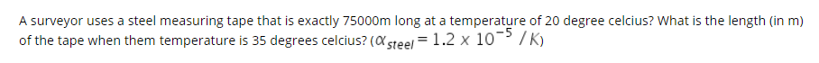 A surveyor uses a steel measuring tape that is exactly 75000m long at a temperature of 20 degree celcius? What is the length (in m)
of the tape when them temperature is 35 degrees celcius? (X steel = 1.2 x 10¯ / K)
%3D
