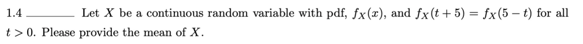 1.4
Let X be a continuous random variable with pdf, fx(x), and fx(t+5) = fx(5 – t) for all
t> 0. Please provide the mean of X.