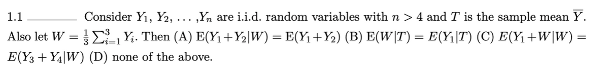 1.1
Consider Y₁, Y2, ‚Yn are i.i.d. random variables with n > 4 and T is the sample mean Y.
Also let W = 1 Y¿. Then (A) E(Y₁ +Y₂|W) = E(Y₁+Y₂) (B) E(W|T) = E(Y₁|T) (C) E(Y₁+W|W) =
E(Y3 + Y4|W) (D) none of the above.