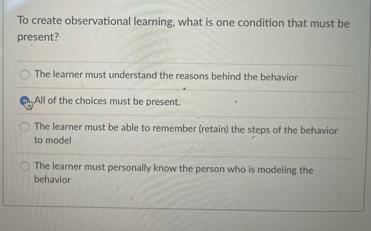 To create observational learning, what is one condition that must be
present?
The learner must understand the reasons behind the behavior
All of the choices must be present.
O The learner must be able to remember (retain) the steps of the behavior
to model
The learner must personally know the person who is modeling the
behavior
