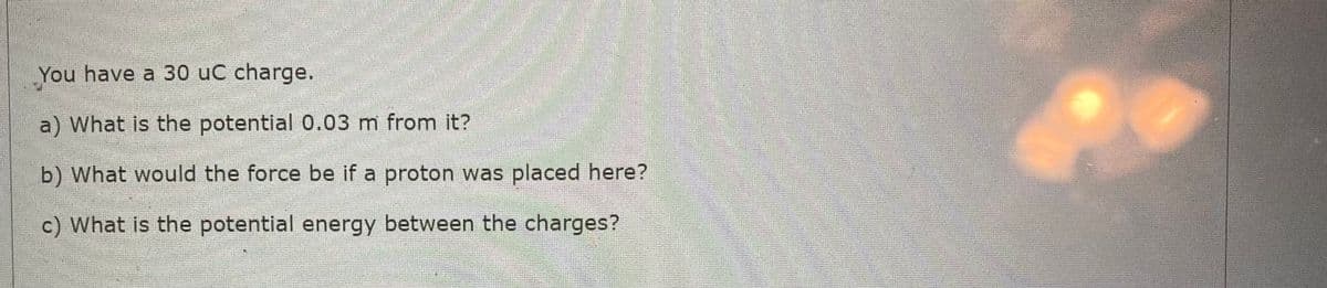 You have a 30 uC charge.
a) What is the potential 0.03 m from it?
b) What would the force be if a proton was placed here?
c) What is the potential energy between the charges?