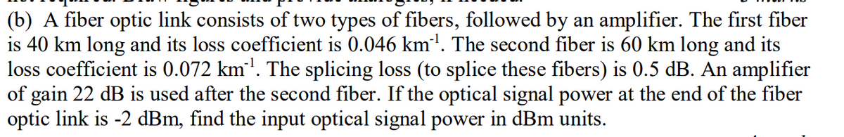 (b) A fiber optic link consists of two types of fibers, followed by an amplifier. The first fiber
is 40 km long and its loss coefficient is 0.046 km". The second fiber is 60 km long and its
loss coefficient is 0.072 km'. The splicing loss (to splice these fibers) is 0.5 dB. An amplifier
of gain 22 dB is used after the second fiber. If the optical signal power at the end of the fiber
optic link is -2 dBm, find the input optical signal power in dBm units.
