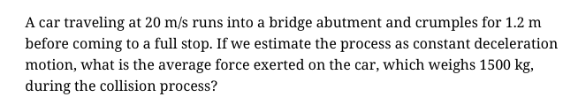 A car traveling at 20 m/s runs into a bridge abutment and crumples for 1.2 m
before coming to a full stop. If we estimate the process as constant deceleration
motion, what is the average force exerted on the car, which weighs 1500 kg,
during the collision process?
