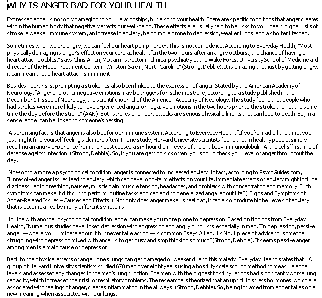 WHY IS ANGER BAD FOR YOUR HEALTH
Expressed anger is notonlydamaging to your relationships, but also to your health. There are specific conditions that anger creates
within the human body that negativelyaffects our well-being. These effects are usualy said to be risks to your heart, higher risks of
stroke, a weaker immune system, anincrease in anxiety, being more prone to depression, weaker lungs, and a shorter lifespan.
Sometimes when we are angry, we can feel our heart pump harder. This is notcoinddence. According to Everyday Health, "Most
physicallydamagingis anger's effect on your cardia health. "In the two hours after an angry outburst, the chance of having a
heart attack doubles,"says Chris Aiken, MD, aninstructor inclinical psychiatry at the Wake Forest University School of Medicine and
director of the Mood Treatment Center in Winston-Saem, North Carolina" (Strong, Debbie). It is amazing that just bygetting angry,
it can mean thata heart attack is imminent.
Besides heart risks, prompting a stroke has alsobeen linked to the expression of anger. Stated by the American Academyof
Neurology, "Anger and other negative emotions may be triggers for ischemic stroke, according to astudy published in the
December 14 issue of Neurology, the scientific journa of the American Academyof Neurology. The study found that people who
had strokes weremorelikely to have experienced anger or negative emotions in the two hours prior to the stroke than at the same
time the day before the stroke" (AAN).Bothstrokes and heart attacks areserious physical ailments that canlead to death. So, in a
sense, anger can belinked to someone's passing.
A surprising fact is that anger is also bad for our immune system. According to EverydayHealth, "If you're mad all the time, you
just might find yourselffeeling sick more often. In one study, Harvard Universityscientists found that in healthypeople, simply
recalling an angry experiencefrom their past caused a six-hour dip inlevels ofthe antibody immunoglobulin A, the cells'first line of
defense aganst infection" (Strong, Debbie). So, if you are getting sickoften, you should check your level of anger throughout the
day.
Nowonto amore a psychologica condition: anger is connected to increased anxiety. Infact, according to PsychGuides.com,
"Unresolved anger issues lead to anxiety, which can havelong-term effects on your life. Immediateeffects of anxiety might include
dizziness, rapidbreathing, nausea, muscle pain, muscle tension, headaches, and problems with concentration and memory. Such
symptoms can makeit difficult to perform routine tasks and can add togeneralized anger about life" ("Signs and Symptoms of
Anger-Related Issues -Causes and Effects"). Not only does anger make us feed bad, it can also produce higher levels of anxiety
that is accompanied by many different symptoms.
In line with another psychological condition, anger can make youmore prone to depression, Based on findings from Everyday
Health, "Numerous studies have linked depression with aggression and angry outbursts, especially in men. "In depression, passive
anger - where youruminate about it but never take action-is common,"says Aiken. His No. 1 piece of advice for someone
struggling with depression mixed with anger is to get busy and stop thinkingsomuch" (Strong, Debbie). It seems passive anger
among menis amain cause of depression.
Back to the physical effects of anger, one's lungs can get damaged or weaker due to this malady. EverydayHealth states that, "A
group of HarvardUniversityscientists studied 670 men over eightyears using a hostility scae scoring method to measure anger
levels and assessed any changes in the men's lung function. The men with the highest hostility ratings had significantyworselung
capacity, which increased their risk ofrespiratoryproblems. The researchers theorized that an uptick in stress hormones, which are
associated with feelings of anger, creates inflammation in the airways" (Strong, Debbie). So,being inflamed from anger takes ona
new meaning when associated with our lungs.
