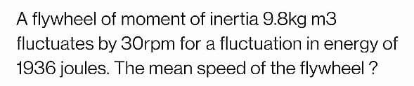 A flywheel of moment of inertia 9.8kg m3
fluctuates by 30rpm for a fluctuation in energy of
1936 joules. The mean speed of the flywheel ?
