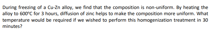 During freezing of a Cu-Zn alloy, we find that the composition is non-uniform. By heating the
alloy to 600°C for 3 hours, diffusion of zinc helps to make the composition more uniform. What
temperature would be required if we wished to perform this homogenization treatment in 30
minutes?
