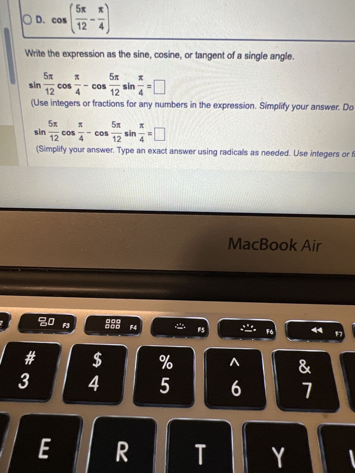 Write the expression as the sine, cosine, or tangent of an angle. Then find the exact value of the expression.
5x *
sin 12
cos A
-
5m
5* *
cos 12
sin A
Rewrite the expression using a sum or difference formula. Choose the correct answer below.
5元 26
OA. sin
12
5元
O B. sin
12
5元
○ C. cos
12
5元
TO
○ D. cos
Write the expression as the sine, cosine, or tangent of a single angle.
5元
元
5元元
sin
COS
12
4
cos 12 sin
MacBook Air
80 F3
000
000 F4
F5
F6
F7
#
$
%
Λ
&
3
4
5
6
7
L
ト
F8
8