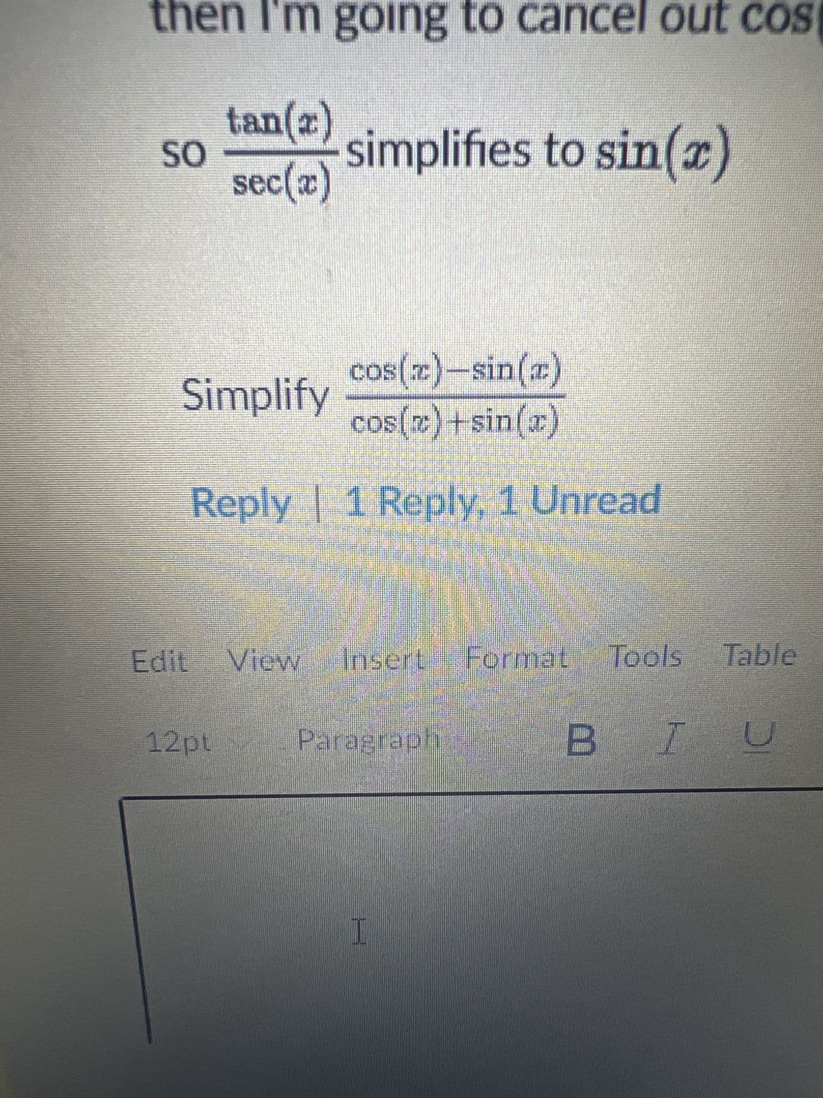 then I'm going to cancel out cos
tan(2)
SO
simplifies to sin(x)
sec(x)
cos(x)-sin(x)
Simplify
cos(x)+sin(x)
Reply | 1 Reply, 1 Unread
Edit View Insert Format
Format Tools Table
12pt
Paragraph
BIU