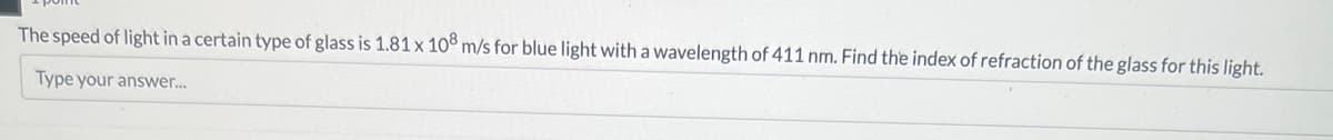 The speed of light in a certain type of glass is 1.81 x 108 m/s for blue light with a wavelength of 411 nm. Find the index of refraction of the glass for this light.
Type your answer...