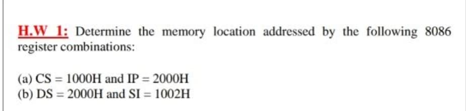 H.W 1: Determine the memory location addressed by the following 8086
register combinations:
(a) CS = 1000H and IP 2000H
(b) DS = 2000H and SI = 1002H
%3D
