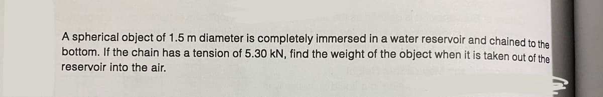 A spherical object of 1.5 m diameter is completely immersed in a water reservoir and chained to the
bottom. If the chain has a tension of 5.30 kN, find the weight of the object when it is taken out of the
reservoir into the air.