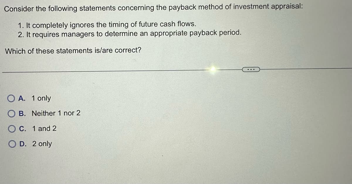 Consider the following statements concerning the payback method of investment appraisal:
1. It completely ignores the timing of future cash flows.
2. It requires managers to determine an appropriate payback period.
Which of these statements is/are correct?
A. 1 only
B. Neither 1 nor 2
C. 1 and 2
D. 2 only