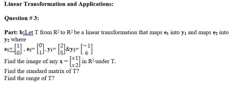 Linear Transformation and Applications:
Question # 3:
Part: b:Let T from R? to R? be a linear transformation that maps en into yı and maps e, into
y2 where
e2=
yı
Find the image of any x = in R2under T.
Find the standard matrix of T?
Find the range of T?
