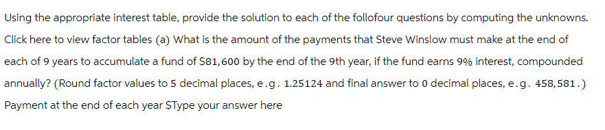 Using the appropriate interest table, provide the solution to each of the follofour questions by computing the unknowns.
Click here to view factor tables (a) What is the amount of the payments that Steve Winslow must make at the end of
each of 9 years to accumulate a fund of $81,600 by the end of the 9th year, if the fund earns 9% interest, compounded
annually? (Round factor values to 5 decimal places, e.g. 1.25124 and final answer to 0 decimal places, e.g. 458,581.)
Payment at the end of each year $Type your answer here