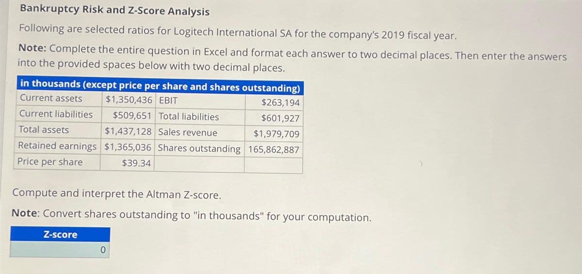 Bankruptcy Risk and Z-Score Analysis
Following are selected ratios for Logitech International SA for the company's 2019 fiscal year.
Note: Complete the entire question in Excel and format each answer to two decimal places. Then enter the answers
into the provided spaces below with two decimal places.
in thousands (except price per share and shares outstanding)
$1,350,436 EBIT
$263,194
$509,651 Total liabilities
$601,927
$1,437,128 Sales revenue
$1,979,709
165,862,887
$1,365,036 Shares outstanding
$39.34
Current assets
Current liabilities
Total assets
Retained earnings
Price per share
Compute and interpret the Altman Z-score.
Note: Convert shares outstanding to "in thousands" for your computation.
Z-score
0