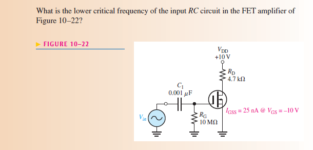 What is the lower critical frequency of the input RC circuit in the FET amplifier of
Figure 10-22?
FIGURE 10-22
VDD
+10 V
Rp
4.7 kn
0.001 µF
IGss = 25 nA @ VGs = -10 V
Vin
RG
10 MN
