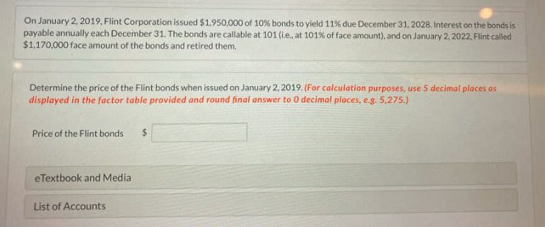 On January 2, 2019, Flint Corporation issued $1,950,000 of 10% bonds to yield 11% due December 31, 2028. Interest on the bonds is
payable annually each December 31. The bonds are callable at 101 (i.e., at 101% of face amount), and on January 2, 2022, Flint called
$1,170,000 face amount of the bonds and retired them.
Determine the price of the Flint bonds when issued on January 2, 2019. (For calculation purposes, use 5 decimal places as
displayed in the factor table provided and round final answer to 0 decimal places, e.g. 5,275.)
Price of the Flint bonds
eTextbook and Media
List of Accounts