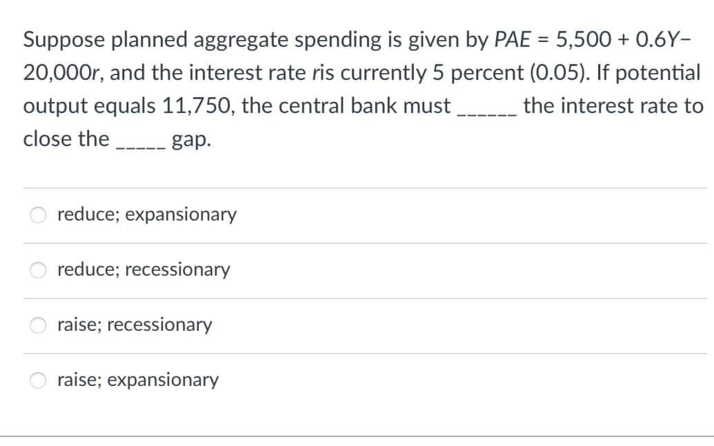 Suppose planned aggregate spending is given by PAE = 5,500 + 0.6Y-
20,000r, and the interest rate ris currently 5 percent (0.05). If potential
output equals 11,750, the central bank must
the interest rate to
close the
gap.
reduce; expansionary
reduce; recessionary
raise; recessionary
raise; expansionary