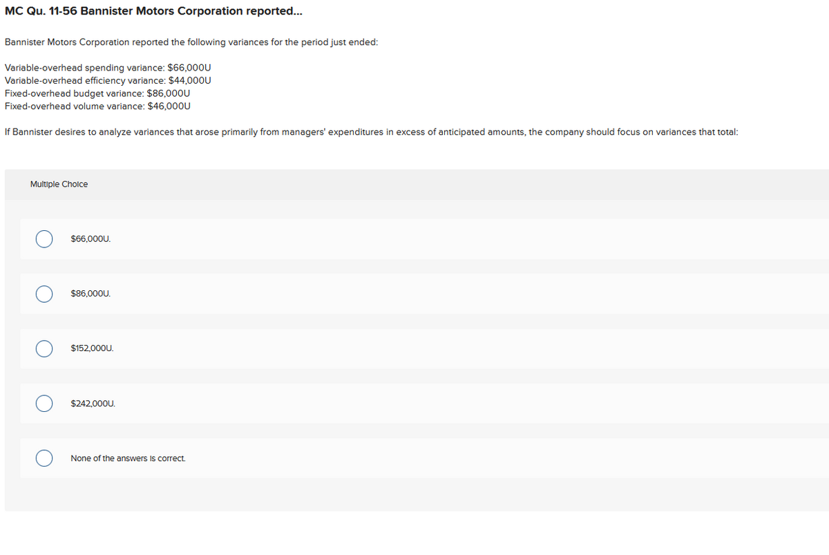 MC Qu. 11-56 Bannister Motors Corporation reported...
Bannister Motors Corporation reported the following variances for the period just ended:
Variable-overhead spending variance: $66,000U
Variable-overhead efficiency variance: $44,000U
Fixed-overhead budget variance: $86,000U
Fixed-overhead volume variance: $46,000U
If Bannister desires to analyze variances that arose primarily from managers' expenditures in excess of anticipated amounts, the company should focus on variances that total:
Multiple Choice
O
$66,000U.
$86,000U.
$152.000U.
$242,000U.
None of the answers is correct.