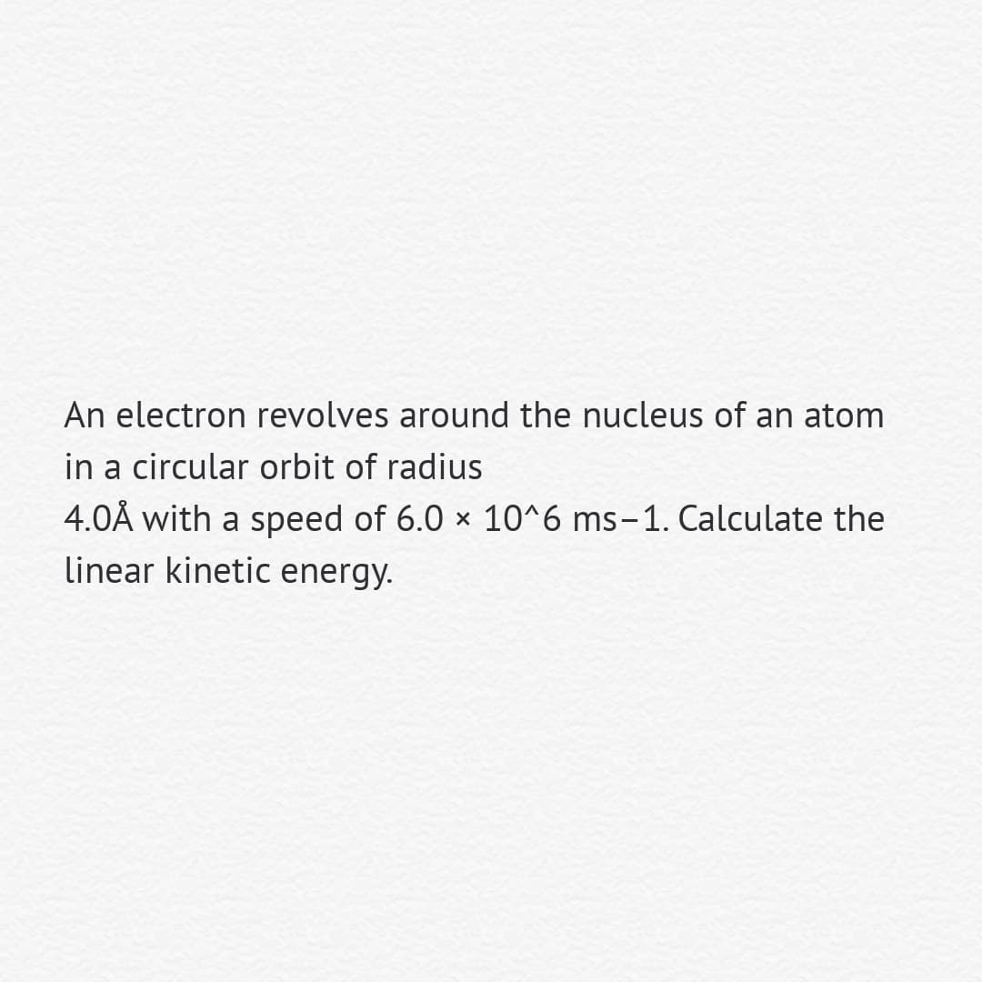 An electron revolves around the nucleus of an atom
in a circular orbit of radius
4.0Å with a speed of 6.0 x 10^6 ms-1. Calculate the
linear kinetic energy.
