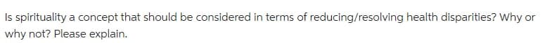 Is spirituality a concept that should be considered in terms of reducing/resolving health disparities? Why or
why not? Please explain.
