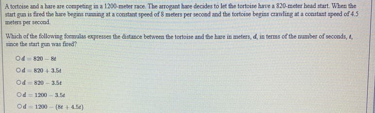 A tortoise and a hare are competing in a 1200-meter race. The arrogant hare decides to let the tortoise have a 820-meter head start. When the
start gun is fired the hare begins running at a constant speed of 8 meters per second and the tortoise begins crawling at a constant speed of 4.5
meters per second.
Which of the following formulas expresses the distance between the tortoise and the hare in meters, d, in terms of the number of seconds, t,
since the start gun was fired?
Od = 820 - 8t
Od = 820 + 3.5t
Od = 820 - 3.5t
Od = 1200
3.5t
Od = 1200 - (8t + 4.5t)
